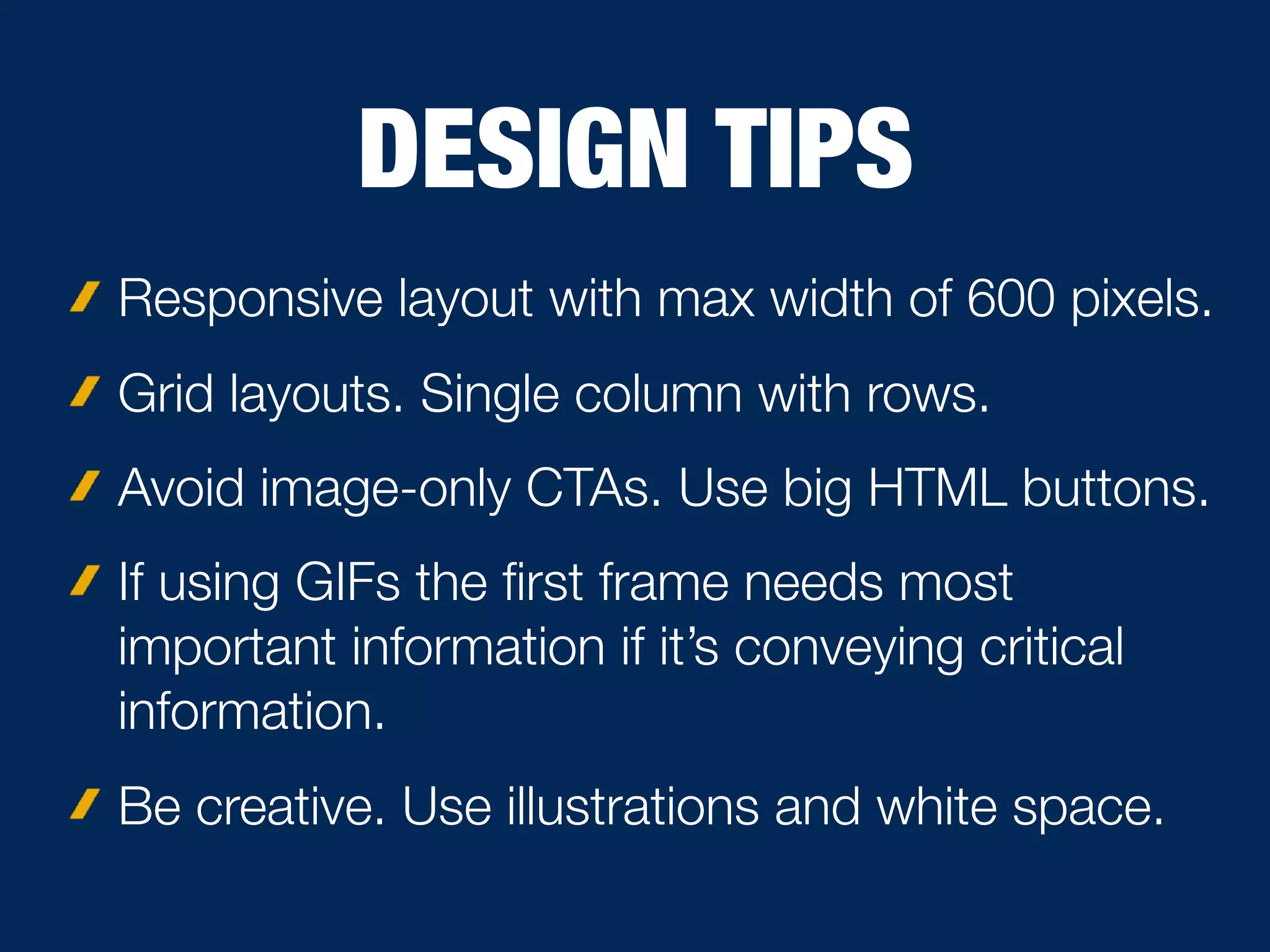 DESIGN TIPS
Responsive layout with max width of 600 pixels.
Grid layouts. Single column with rows.
Avoid image-only CTAs. Use big HTML buttons.
If using GIFs the ﬁrst frame needs most
important information if it’s conveying critical
information.
Be creative. Use illustrations and white space.
 