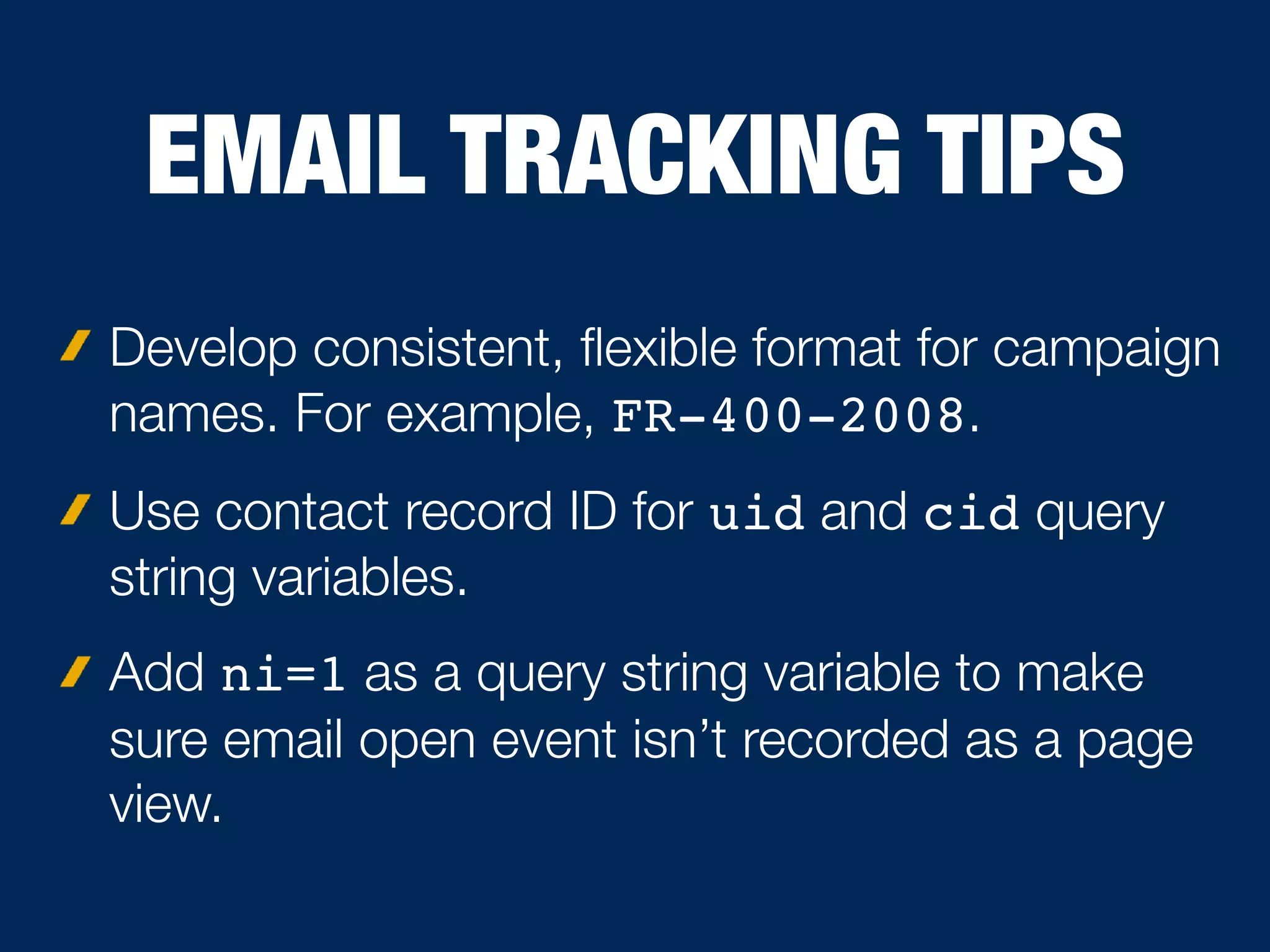 EMAIL TRACKING TIPS
Develop consistent, ﬂexible format for campaign
names. For example, FR-400-2008.
Use contact record ID for uid and cid query
string variables.
Add ni=1 as a query string variable to make
sure email open event isn’t recorded as a page
view.
 