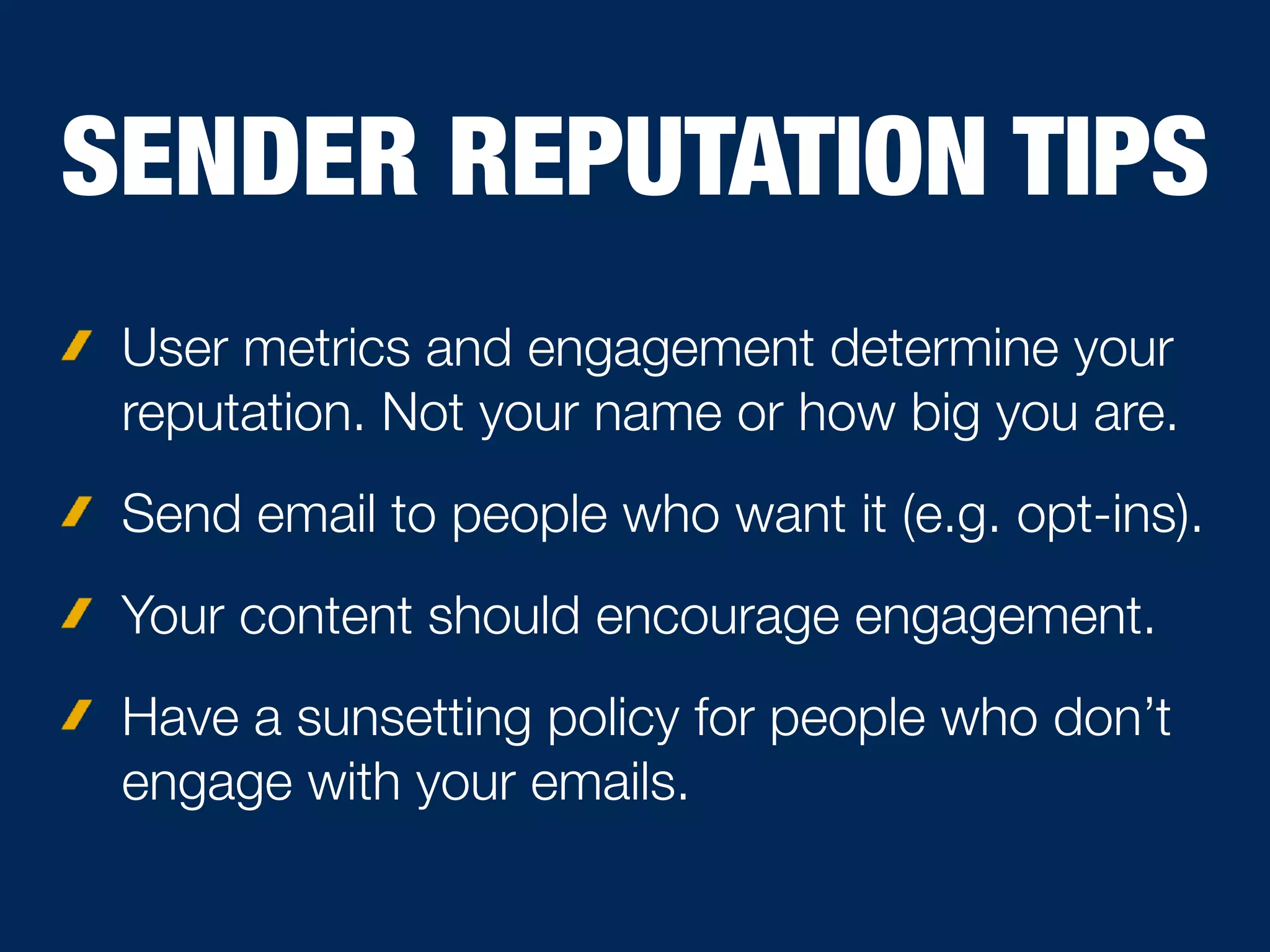 SENDER REPUTATION TIPS
User metrics and engagement determine your
reputation. Not your name or how big you are.
Send email to people who want it (e.g. opt-ins).
Your content should encourage engagement.
Have a sunsetting policy for people who don’t
engage with your emails.
 