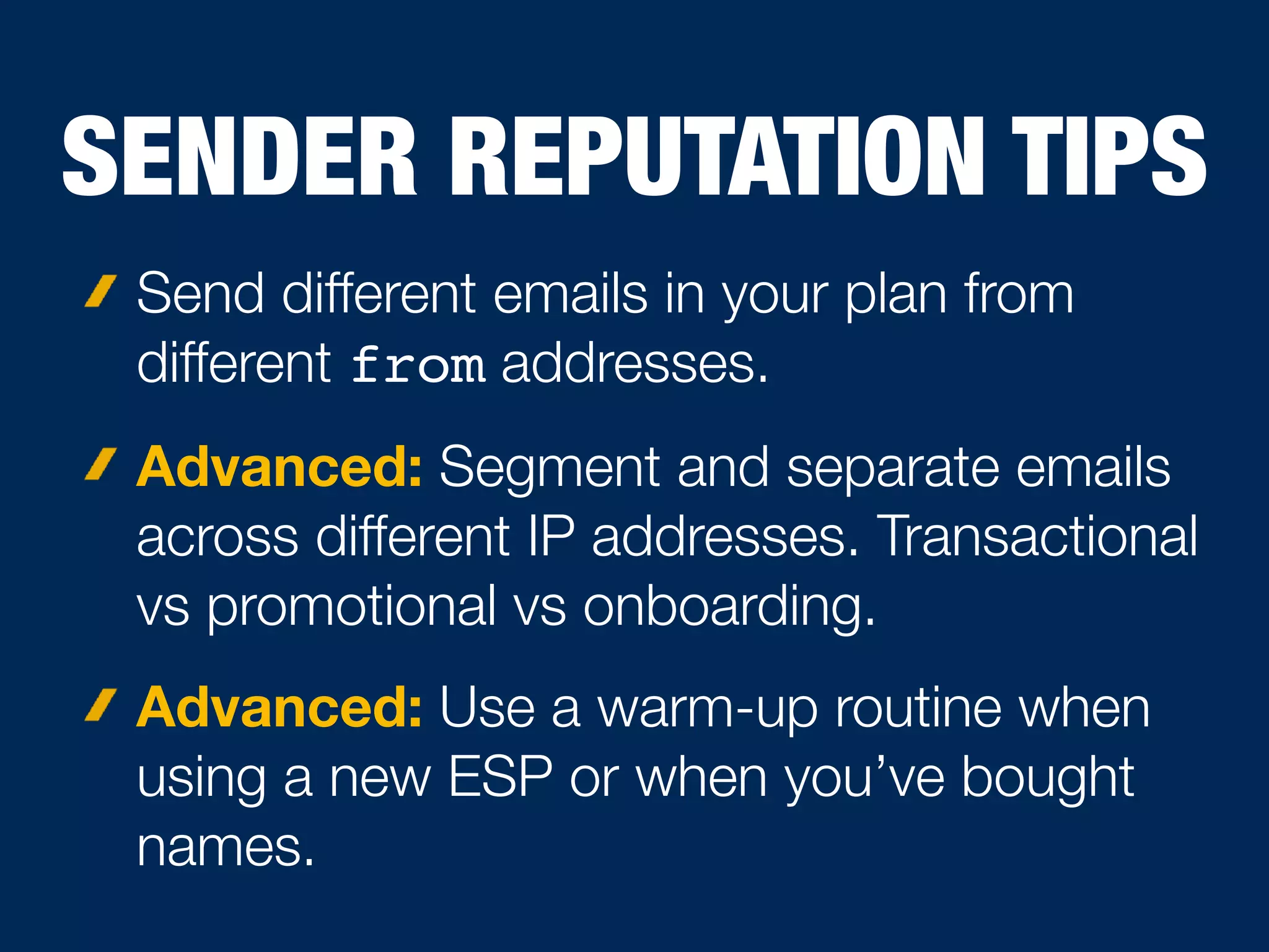 SENDER REPUTATION TIPS
Send different emails in your plan from
different from addresses.
Advanced: Segment and separate emails
across different IP addresses. Transactional
vs promotional vs onboarding.
Advanced: Use a warm-up routine when
using a new ESP or when you’ve bought
names.
 