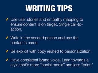 WRITING TIPS
Use user stories and empathy mapping to
ensure content is on target. Single call-to-
action.
Write in the second person and use the
contact's name.
Be explicit with copy related to personalization.
Have consistent brand voice. Lean towards a
style that's more “social media” and less “print."
 