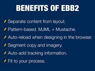 BENEFITS OF EBB2
Separate content from layout.
Pattern-based. MJML + Mustache.
Auto-reload when designing in the browser.
Segment copy and imagery.
Auto-add tracking information.
Fit to your process.
 