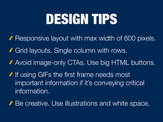 DESIGN TIPS
Responsive layout with max width of 600 pixels.
Grid layouts. Single column with rows.
Avoid image-only CTAs. Use big HTML buttons.
If using GIFs the ﬁrst frame needs most
important information if it’s conveying critical
information.
Be creative. Use illustrations and white space.
 