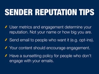 SENDER REPUTATION TIPS
User metrics and engagement determine your
reputation. Not your name or how big you are.
Send email to people who want it (e.g. opt-ins).
Your content should encourage engagement.
Have a sunsetting policy for people who don’t
engage with your emails.
 