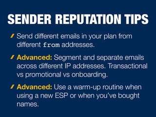 SENDER REPUTATION TIPS
Send different emails in your plan from
different from addresses.
Advanced: Segment and separate emails
across different IP addresses. Transactional
vs promotional vs onboarding.
Advanced: Use a warm-up routine when
using a new ESP or when you’ve bought
names.
 
