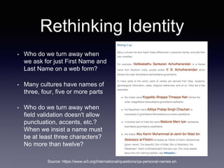 Rethinking Identity
• Who do we turn away when
we ask for just First Name and
Last Name on a web form?
• Many cultures have names of
three, four, five or more parts
• Who do we turn away when
field validation doesn't allow
punctuation, accents, etc.?
When we insist a name must
be at least three characters?
No more than twelve?
Source: https://www.w3.org/International/questions/qa-personal-names.en
 