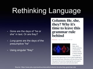 Rethinking Language
• Gone are the days of “he or
she” in text. Or are they?
• Long gone are the days of the
presumptive "he"
• Using singular "they"
Source: https://www.pbs.org/newshour/education/column-he-she-they-grammar-rule
 
