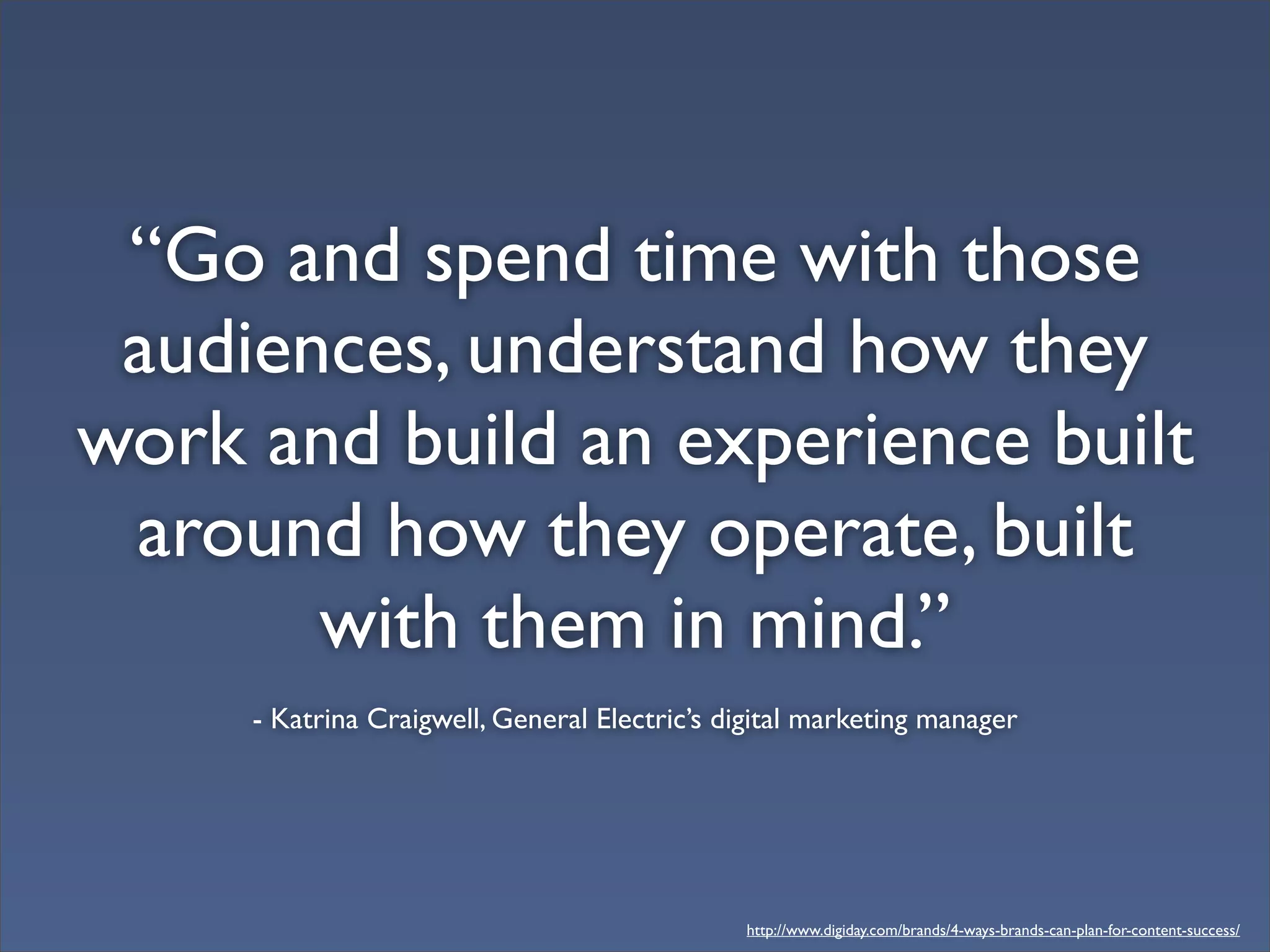 “Go and spend time with those
audiences, understand how they
work and build an experience built
around how they operate, built
with them in mind.”
- Katrina Craigwell, General Electric’s digital marketing manager
http://www.digiday.com/brands/4-ways-brands-can-plan-for-content-success/
 