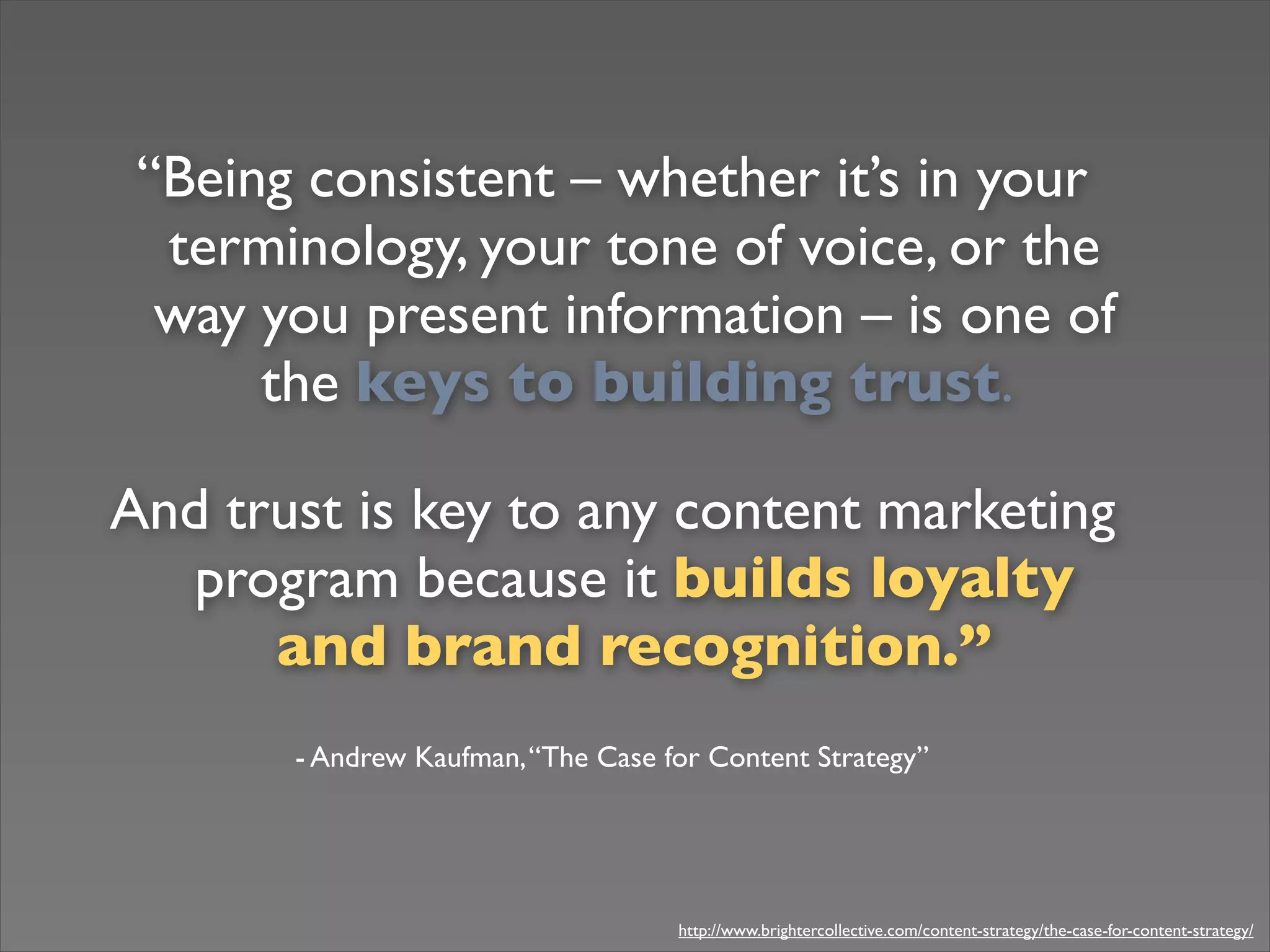 “Being consistent – whether it’s in your
terminology, your tone of voice, or the
way you present information – is one of
the keys to building trust.
And trust is key to any content marketing
program because it builds loyalty
and brand recognition.”
- Andrew Kaufman,“The Case for Content Strategy”
http://www.brightercollective.com/content-strategy/the-case-for-content-strategy/
 