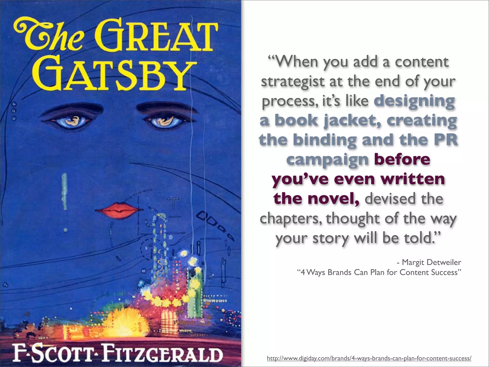 “When you add a content
strategist at the end of your
process, it’s like designing
a book jacket, creating
the binding and the PR
campaign before
you’ve even written
the novel, devised the
chapters, thought of the way
your story will be told.”
- Margit Detweiler
“4 Ways Brands Can Plan for Content Success”
http://www.digiday.com/brands/4-ways-brands-can-plan-for-content-success/
 