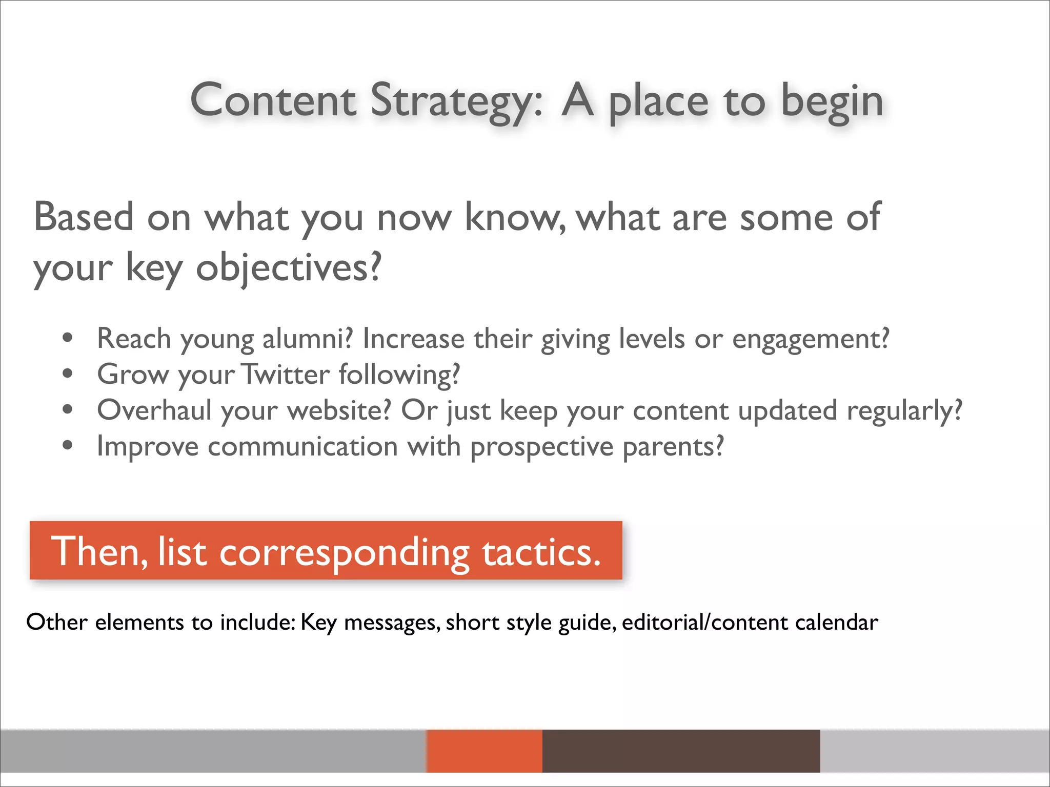 Based on what you now know, what are some of
your key objectives?
• Reach young alumni? Increase their giving levels or engagement?
• Grow your Twitter following?
• Overhaul your website? Or just keep your content updated regularly?
• Improve communication with prospective parents?
Content Strategy: A place to begin
Then, list corresponding tactics.
Other elements to include: Key messages, short style guide, editorial/content calendar
 