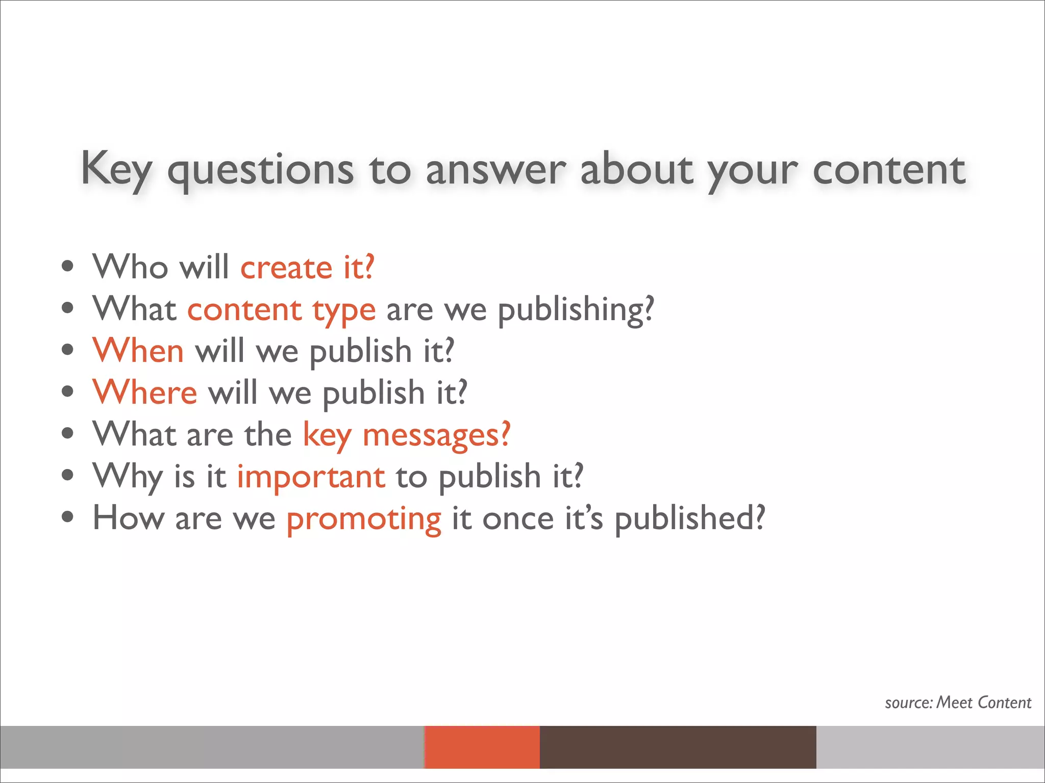 Key questions to answer about your content
• Who will create it?
• What content type are we publishing?
• When will we publish it?
• Where will we publish it?
• What are the key messages?
• Why is it important to publish it?
• How are we promoting it once it’s published?
source: Meet Content
 