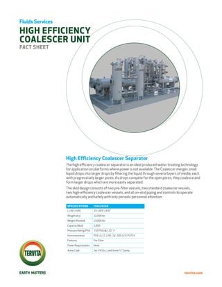 Fluids Services

high efficiency
COALESCER UNIT
Fact Sheet




                  High Efficiency Coalescer Separator
                  The high efficiency coalescer separator is an ideal produced-water treating technology
                  for application on platforms where power is not available. The Coalescer merges small
                  liquid drops into larger drops by filtering the liquid through several layers of media, each
                  with progressively larger pores. As drops compete for the open pores, they coalesce and
                  form larger drops which are more easily separated.
                  The skid design consists of two pre-filter vessels, two standard coalescer vessels,
                  two high-efficiency coalescer vessels, and all on-skid piping and controls to operate
                  automatically and safely with only periodic personnel attention.

                  SPECIFICATIONS          COALESCER
                  L x W x H (ft)          24’ x 8’ 6” x 8’ 6”
                  Weight (dry)            22,000 lbs
                  Weight (flooded)        23,000 lbs
                  Capacity (Bpd)          5,000
                  Pressure Rating (PSI)   150 PSIG @ 120˚ F
                  Instrumentation         PSV, LG, LC, LSH, LSL, SDV, LCV, PI, PCV
                  Features                Pre-Filter
                  Power Requirements      None
                  Asme Code               Sec VIII Div. 1 and Asme “U” Stamp




                                                                                                   tervita.com
 