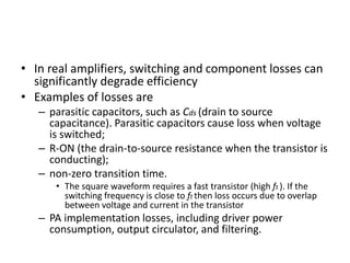 • In real amplifiers, switching and component losses can
significantly degrade efficiency
• Examples of losses are
– parasitic capacitors, such as Cds (drain to source
capacitance). Parasitic capacitors cause loss when voltage
is switched;
– R-ON (the drain-to-source resistance when the transistor is
conducting);
– non-zero transition time.
• The square waveform requires a fast transistor (high ft ). If the
switching frequency is close to ft then loss occurs due to overlap
between voltage and current in the transistor
– PA implementation losses, including driver power
consumption, output circulator, and filtering.
 