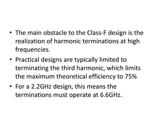 • The main obstacle to the Class-F design is the
realization of harmonic terminations at high
frequencies.
• Practical designs are typically limited to
terminating the third harmonic, which limits
the maximum theoretical efficiency to 75%
• For a 2.2GHz design, this means the
terminations must operate at 6.6GHz.
 