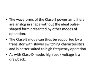 • The waveforms of the Class-E power amplifiers
are analog in shape without the ideal pulse-
shaped form presented by other modes of
operation.
• The Class-E mode can thus be supported by a
transistor with slower switching characteristics
and is better suited to high frequency operation
• As with Class-D mode, high peak voltage is a
drawback.
 