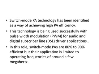 • Switch-mode PA technology has been identified
as a way of achieving high PA efficiency.
• This technology is being used successfully with
pulse width modulation (PWM) for audio and
digital subscriber line (DSL) driver applications..
• In this role, switch-mode PAs are 80% to 90%
efficient but their application is limited to
operating frequencies of around a few
megahertz.
 