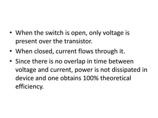 • When the switch is open, only voltage is
present over the transistor.
• When closed, current flows through it.
• Since there is no overlap in time between
voltage and current, power is not dissipated in
device and one obtains 100% theoretical
efficiency.
 