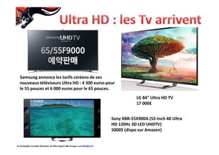 Samsung annonce les tarifs coréens de ses
nouveaux téléviseurs Ultra HD : 4 300 euros pour
le 55 pouces et 6 000 euros pour le 65 pouces.
Sony XBR-55X900A (55-Inch 4K Ultra
HD 120Hz 3D LED UHDTV)
5000$ (dispo sur Amazon)
LG 84" Ultra HD TV
17 000£
© Christophe Cornillet (Directeur du Pôle Experts NRJ Group) ccornillet@nrj.fr
 