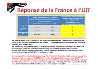 Number of national full-time TV channels
(video + audio + associated data, including interactive data)
Dimensioning hypotheses
(1/3 Ultra HD channels envisaged around 2022)
Number of fixed national multiplexes
needed at the end of the migration
towards DVBT-2/HEVC
(envisaged around 2022)
(95% of the French metropolitan population)
Low
(30 TV channels)
20 full-HD 10 4K 7
Medium
(35 TV channels)
23 full-HD 12 4K 8
High
(40 TV channels)
26 full-HD 14 4K 9
For fixed reception, if UHD is introduced and full HD (1080p) generalized, a scenario after transition to DVB-
T2/HEVC (e.g. 2022/2023) could assume two thirds of TV channels being full-HD (1080p) and one third of TV
channels being ultra HD (4K).
For mobility, the objective of providing TV programmes towards smart-phones and tablets may require the
introduction of mobile SFN DVB-T2 multiplex, although it is difficult to assume a specific number.
In a nut shell, with the previous hypotheses, 8 national multiplexes would be necessary to support these
scenarios (assuming a full DVB-T2/HEVC landscape by 2022).
If it is not possible to maintain 8 multiplexes (e.g. if the 700 MHz is allocated to mobile service in France), then
this would imply a reduction of the DTT platform service offering at that horizon, in terms of UHD/4K TV
channels availability and/or the ability to migrate all national TV channels towards full HD and/or the ability of
the DTT platform to evolve towards mobility. Moreover, there is a risk that, with limited incentive for the end
user, the transition towards DVB-T2/HEVC would be more complex and lengthy. (Extrait de la réponse à la question 11, mai 2012)
 