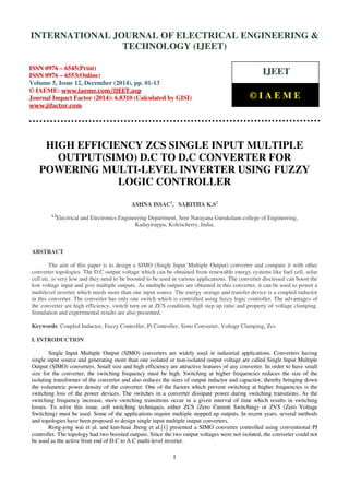 Proceedings of the International Conference on Emerging Trends in Engineering and Management (ICETEM14)
30-31, December, 2014, Ernakulam, India
1
HIGH EFFICIENCY ZCS SINGLE INPUT MULTIPLE
OUTPUT(SIMO) D.C TO D.C CONVERTER FOR
POWERING MULTI-LEVEL INVERTER USING FUZZY
LOGIC CONTROLLER
ASHNA ISSAC1
, SARITHA K.S2
1,2
Electrical and Electronics Engineering Department, Sree Narayana Gurukulam college of Engineering,
Kadayiruppu, Kolencherry, India,
ABSTRACT
The aim of this paper is to design a SIMO (Single Input Multiple Output) converter and compare it with other
converter topologies. The D.C output voltage which can be obtained from renewable energy systems like fuel cell, solar
cell etc. is very low and they need to be boosted to be used in various applications. The converter discussed can boost the
low voltage input and give multiple outputs. As multiple outputs are obtained in this converter, it can be used to power a
multilevel inverter which needs more than one input source. The energy storage and transfer device is a coupled inductor
in this converter. The converter has only one switch which is controlled using fuzzy logic controller. The advantages of
the converter are high efficiency, switch turn on at ZCS condition, high step up ratio and property of voltage clamping.
Simulation and experimental results are also presented.
Keywords: Coupled Inductor, Fuzzy Controller, Pi Controller, Simo Converter, Voltage Clamping, Zcs
I. INTRODUCTION
Single Input Multiple Output (SIMO) converters are widely used in industrial applications. Converters having
single input source and generating more than one isolated or non-isolated output voltage are called Single Input Multiple
Output (SIMO) converters. Small size and high efficiency are attractive features of any converter. In order to have small
size for the converter, the switching frequency must be high. Switching at higher frequencies reduces the size of the
isolating transformer of the converter and also reduces the sizes of output inductor and capacitor, thereby bringing down
the volumetric power density of the converter. One of the factors which prevent switching at higher frequencies is the
switching loss of the power devices. The switches in a converter dissipate power during switching transitions. As the
switching frequency increase, more switching transitions occur in a given interval of time which results in switching
losses. To solve this issue, soft switching techniques, either ZCS (Zero Current Switching) or ZVS (Zero Voltage
Switching) must be used. Some of the applications require multiple stepped up outputs. In recent years, several methods
and topologies have been proposed to design single input multiple output converters.
Rong-jong wai et al. and kun-huai Jheng et al.[1] presented a SIMO converter controlled using conventional PI
controller. The topology had two boosted outputs. Since the two output voltages were not isolated, the converter could not
be used as the active front end of D.C to A.C multi-level inverter.
INTERNATIONAL JOURNAL OF ELECTRICAL ENGINEERING &
TECHNOLOGY (IJEET)
ISSN 0976 – 6545(Print)
ISSN 0976 – 6553(Online)
Volume 5, Issue 12, December (2014), pp. 01-13
© IAEME: www.iaeme.com/IJEET.asp
Journal Impact Factor (2014): 6.8310 (Calculated by GISI)
www.jifactor.com
IJEET
© I A E M E
 