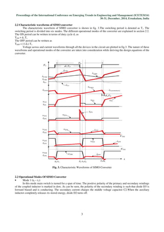 Proceedings of the International Conference on Emerging Trends in Engineering and Management (ICETEM14)
30-31, December, 2014, Ernakulam, India
3
2.2 Characteristic waveforms of SIMO converter
The characteristic waveform of SIMO convertor is shown in fig. 3.The switching period is denoted as Ts. The
switching period is divided into six modes. The different operational modes of the converter are explained in section 2.2.
The ON period can be written in terms of duty cycle d1 as
TON = d1.Ts
The OFF period can be written as
TOFF = (1-d1) Ts
Voltage across and current waveforms through all the devices in the circuit are plotted in fig.3. The nature of these
waveforms and operational modes of the converter are taken into consideration while deriving the design equations of the
converter.
Fig. 3. Characteristic Waveforms of SIMO Converter
2.2 Operational Modes Of SIMO Converter
• Mode 1 (t0 – t1):
In this mode main switch is turned for a span of time. The positive polarity of the primary and secondary windings
of the coupled inductor is marked in dots. As can be seen, the polarity of the secondary winding is such that diode D3 is
forward biased and is conducting. The secondary current charges the middle voltage capacitor C2.When the auxiliary
inductor completely releases its stored energy, diode D2 turns off.
 