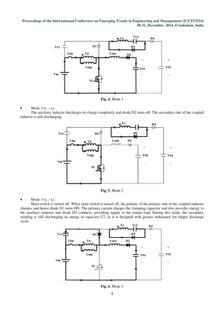 Proceedings of the International Conference on Emerging Trends in Engineering and Management (ICETEM14)
30-31, December, 2014, Ernakulam, India
4
Fig. 4. Mode 1
• Mode 2 (t1 – t2)
The auxiliary inductor discharges its charge completely and diode D2 turns off. The secondary side of the coupled
inductor is still discharging.
Fig. 5. Mode 2
• Mode 3 (t2 – t3)
Main switch is turned off. When main switch is turned off, the polarity of the primary side of the coupled inductor
changes and hence diode D1 turns ON. The primary current charges the clamping capacitor and also provides energy to
the auxiliary inductor and diode D2 conducts, providing supply to the output load. During this mode, the secondary
winding is still discharging its energy to capacitor C2, as it is designed with greater inductance for longer discharge
cycle.
Fig. 6. Mode 3
 