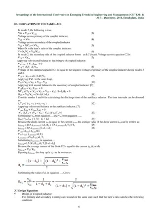 Proceedings of the International Conference on Emerging Trends in Engineering and Management (ICETEM14)
30-31, December, 2014, Ernakulam, India
6
III. DERIVATION OF VOLTAGE GAIN
In mode 2, the following is true.
Vin = VLP = VLmp (3)
Voltage across primary of the coupled inductor.
VLP = Vin (4)
Voltage across secondary of the coupled inductor
VLS = NVLP = NVin (5)
Where N is the turn’s ratio of the coupled inductor:
N = Ns/Np = VLS/VLP (6)
In mode 2, the secondary side of the coupled inductor forms an LC circuit. Voltage across capacitor C2 is:
VC2 = NVin (7)
Applying volt-second balance to the primary of coupled inductor:
VinTON + VLPTOFF = 0
VLp = -d1/(1-d1)Vin (8)
Voltage of the clamped capacitor C1 is equal to the negative voltage of primary of the coupled inductor during modes 3
and 4.
VC1 = -VLP = d1/ (1-d1)Vin (9)
Applying KVL to the outer loop,
V02 = Vin + VC1 + VC2 - VLS (10)
Applying Volt second balance to the secondary of coupled inductor: [7]
VLSTON + VLS TOFF = 0
NVin..d1TS + (Vin + VC1 + VC2 – V02).(1- d1)TS = 0
GVH = V02/Vin = (N+1)/(1-d1) (11)
Consider modes 1 and 6 for calculating the discharge time of the auxiliary inductor. The time intervals can be denoted
as:
dxTS = [ ( t6 - t5 ) + (t1 – t0 ) (12)
Applying volt second balance to the auxiliary inductor: [7]
VLaux.TON + VLauxTOFF = 0
-V01.(dxTS) + (Vin – VLP – V02).(1-d1)TS =0 (13)
Substituting Vin from equation … and V01 from equation …..
GVL= V01/Vin = 1 / (1- d1 + dx) (14)
Because the diode current iD2 is equal to the current iLaux, the average value of the diode current iD2 can be written as:
iD2(avg) = [0.5.iLaux(max).(1-d1)TS + 0.5.iLaux(max).dx.Ts] / Ts (15)
iD2(avg) = 0.5.iLaux(max).[1- d1 + dx] (16)
VLaux=Laux (diLaux/dt)
V01=Laux( iLaux(max) /dx.Ts)
iLaux(max) = (V01/Laux)dx..Ts
Substituting iLaux(max) in equation….
iD2(avg)=0.5.(V01/Laux)dx.Ts [1-d1+dx]
Because the average current of the diode D2is equal to the current i01, it yields:
iD2(avg) = V01/ R01
Equating iD2(avg), the duty cycle dx can be written as:
Substituting the value of dx in equation …..Gives:
3.1 Design Equations
• Design of Coupled inductor:
The primary and secondary windings are wound on the same core such that the turn’s ratio satisfies the following
condition:
 