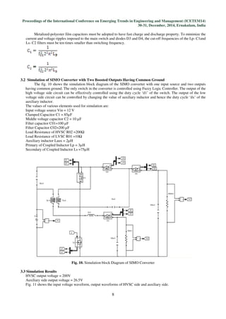 Proceedings of the International Conference on Emerging Trends in Engineering and Management (ICETEM14)
30-31, December, 2014, Ernakulam, India
8
Metalized-polyester film capacitors must be adopted to have fast charge and discharge property. To minimize the
current and voltage ripples imposed to the main switch and diodes D3 and D4, the cut-off frequencies of the Lp- C1and
Ls- C2 filters must be ten times smaller than switching frequency.
3.2 Simulation of SIMO Converter with Two Boosted Outputs Having Common Ground
The fig. 10 shows the simulation block diagram of the SIMO converter with one input source and two outputs
having common ground. The only switch in the converter is controlled using Fuzzy Logic Controller. The output of the
high voltage side circuit can be effectively controlled using the duty cycle ‘d1’ of the switch. The output of the low
voltage side circuit can be controlled by changing the value of auxiliary inductor and hence the duty cycle ‘dx’ of the
auxiliary inductor.
The values of various elements used for simulation are:
Input voltage source Vin = 12 V
Clamped Capacitor C1 = 85µF
Middle voltage capacitor C2 = 10 µF
Filter capacitor C01=100 µF
Filter Capacitor C02=200 µF
Load Resistance of HVSC R02 =200Ω
Load Resistance of LVSC R01 =10Ω
Auxiliary inductor Laux = 2µH
Primary of Coupled Inductor Lp = 3µH
Secondary of Coupled Inductor Ls =75µH
Fig. 10. Simulation block Diagram of SIMO Converter
3.3 Simulation Results
HVSC output voltage = 200V
Auxiliary side output voltage = 26.5V
Fig. 11 shows the input voltage waveform, output waveforms of HVSC side and auxiliary side.
 