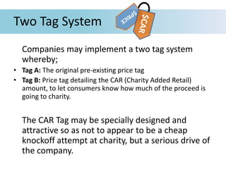 Two Tag System
Companies may implement a two tag system
whereby;
• Tag A: The original pre-existing price tag
• Tag B: Price tag detailing the CAR (Charity Added Retail)
amount, to let consumers know how much of the proceed is
going to charity.
The CAR Tag may be specially designed and
attractive so as not to appear to be a cheap
knockoff attempt at charity, but a serious drive of
the company.
 
