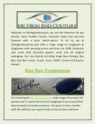 Welcome to Myhighendcouture, we are the intention for top
brands, most modern trends, exclusive styles and low-cost
Eyewear with a price match option. To do so, we at
myhighendcouture.com offer a huge range of sunglasses &
Eyeglasses with amazing prices and they are 100% Authentic
and come with warranty papers, cases and all original
packaging. Our top brands including Hugo Boss Orange, Ray
Ban, Ray Ban Junior, Coach, Gucci, DKNY, Carrera & Emporio
Armani.
Ray Ban Eyeglasses
For checking the Ray Ban Eyeglasses wide range of eye wear for
parties and it is quite obviousthat eyeglasses have moved from
drip necessity to trendy accessory. Our goal is to be a retailer
with the abilityto see opportunityon the horizon and have
 