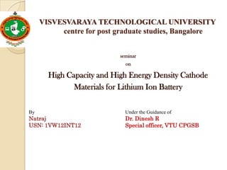 VISVESVARAYA TECHNOLOGICAL UNIVERSITY
centre for post graduate studies, Bangalore
seminar
on

High Capacity and High Energy Density Cathode
Materials for Lithium Ion Battery
By

Under the Guidance of

Natraj
USN: 1VW12INT12

Dr. Dinesh R
Special officer, VTU CPGSB

 