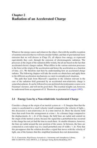 Chapter 2
Radiation of an Accelerated Charge
Whatever the energy source and whatever the object, (but with the notable exception
of neutrino emission that we will not consider further, and that of gravitational wave
emission that we will discuss in Chap. 15), all objects lose energy, or expressed
equivalently they cool, through the emission of electromagnetic radiation. The
processes at the origin of the radiation differ widely, but all are based on the fact that
accelerated electric charges radiate. What differs in the various emission processes
is the force at the origin of the acceleration and hence the acceleration as a function
of time, a(t). We therefore start here by understanding how an accelerated charge
radiates. The following chapters will take the results we obtain here and apply them
to the different acceleration mechanisms we meet in astrophysical situations.
The path that leads from Maxwell’s equations to the solution relevant in the
case of the radiation ﬁeld generated by an accelerated non-relativistic charge is
somewhat arduous. It can be followed in your preferred electrodynamics course or in
Feynman’s lectures, and will not be given here. The essential insights can, however,
be understood from an argument of J.J. Thomson as presented in Longair (1992).
2.1 Energy Loss by a Non-relativistic Accelerated Charge
Consider a charge at the origin of an inertial system at t = 0. Imagine then that the
source is accelerated to a small velocity (small compared to the velocity of light c,
this discussion is non-relativistic) Δv in a time interval Δt. Draw the electric ﬁeld
lines that result from this arrangement at a time t. At a distance large compared to
the displacements Δv × Δt of the charge, the ﬁeld lines are radial and centred on
the origin of the inertial system, because the signal that a perturbation has occurred
to the charge has not yet had the time to reach there. At smaller distances, however,
the lines are radial around the new position of the source. In between, the lines are
connected in a non radial way in a small perturbed zone of width c× Δt. Note that
this presupposes that the solution describes a signal that moves with the velocity of
light, one of the features that this simpliﬁed treatment does not demonstrate.
T.J.-L. Courvoisier, High Energy Astrophysics, Astronomy and Astrophysics Library,
DOI 10.1007/978-3-642-30970-0 2, © Springer-Verlag Berlin Heidelberg 2013
21
 