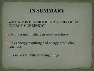 WHY ATP IS CONSIDERED AS UNIVERSAL
ENERGY CURRENCY?
 Common intermediate in many reactions
 Links energy requiring and energy producing
reactions
• It is universal with all living things
 