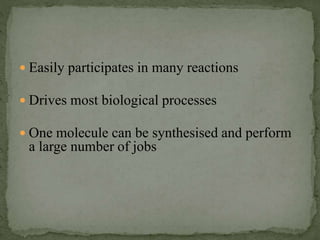  Easily participates in many reactions
 Drives most biological processes
 One molecule can be synthesised and perform
a large number of jobs
 