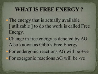  The energy that is actually available
[ utilizable ] to do the work is called Free
Energy.
 Change in free energy is denoted by ∆G.
Also known as Gibb’s Free Energy.
 For endergonic reactions ∆G will be +ve
 For exergonic reactions ∆G will be -ve
 