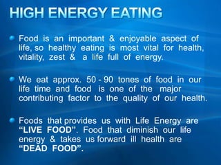 HIGH ENERGY EATING  Food  is  an  important  &  enjoyable  aspect  of  life, so  healthy  eating  is  most  vital  for  health, vitality,  zest  &   a  life  full  of  energy.   We  eat  approx.  50 - 90  tones  of  food  in  our  life  time  and  food   is  one  of  the   major  contributing  factor  to  the  quality  of  our  health. Foods  that provides  us  with  Life  Energy  are  “LIVE  FOOD”.  Food  that  diminish  our  life  energy  &  takes  us forward  ill  health  are  “DEAD  FOOD”.   
