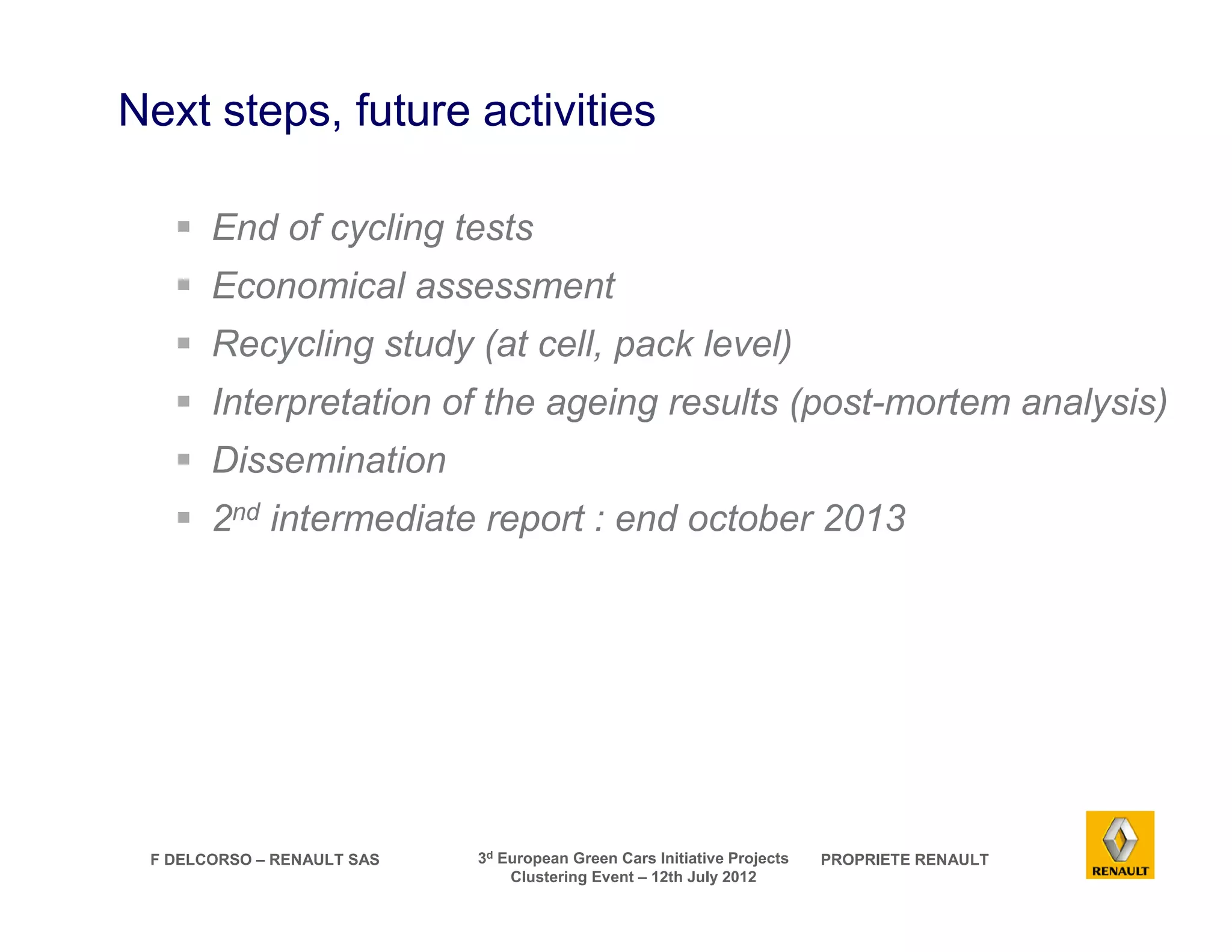 Next steps, future activities 
 End of cycling tests 
 Economical assessment 
 Recycling study (at cell, pack level) 
 Interpretation of the ageing results (post-mortem analysis) 
 Dissemination 
 2nd intermediate report : end october 2013 
F DELCORSO – RENAULT SAS 3d European Green Cars Initiative Projects PROPRIETE RENAULT 
Clustering Event – 12th July 2012 
 