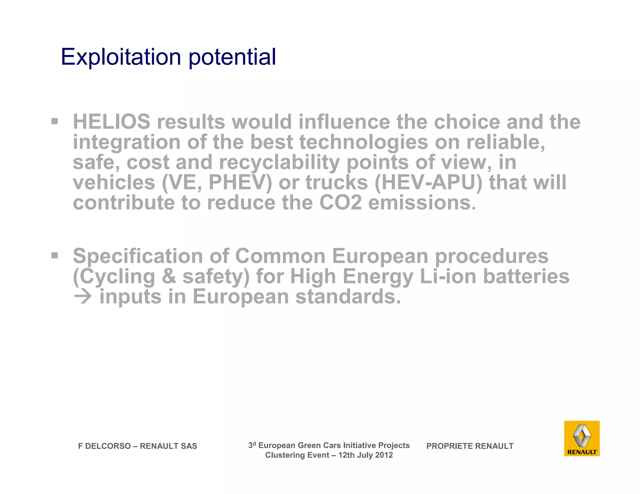 Exploitation potential 
 HELIOS results would influence the choice and the 
integration of the best technologies on reliable, 
safe, cost and recyclability points of view, in 
vehicles (VE, PHEV) or trucks (HEV-APU) that will 
contribute to reduce the CO2 emissions. 
 Specification of Common European procedures 
(Cycling  safety) for High Energy Li-ion batteries 
 inputs in European standards. 
F DELCORSO – RENAULT SAS 3d European Green Cars Initiative Projects PROPRIETE RENAULT 
Clustering Event – 12th July 2012 
 