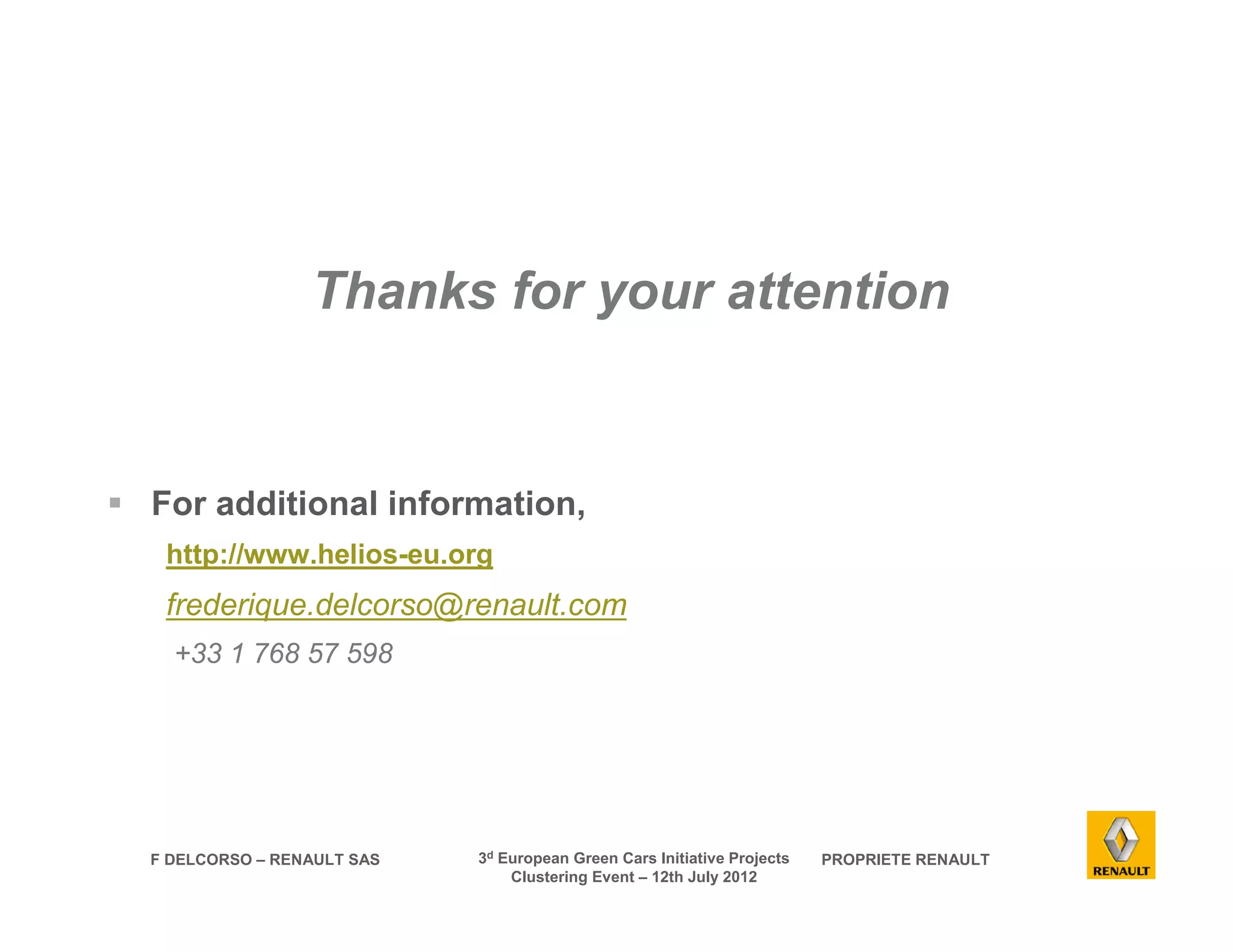 Thanks for your attention 
 For additional information, 
http://www.helios-eu.org 
frederique.delcorso@renault.com 
+33 1 768 57 598 
F DELCORSO – RENAULT SAS 3d European Green Cars Initiative Projects PROPRIETE RENAULT 
Clustering Event – 12th July 2012 
