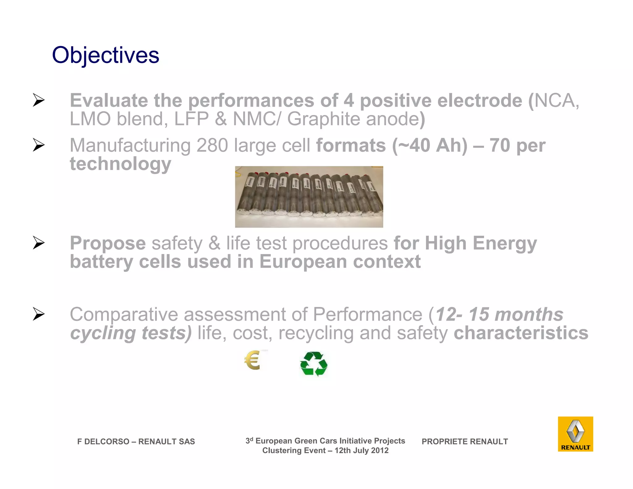 F DELCORSO – RENAULT SAS 3d European Green Cars Initiative Projects PROPRIETE RENAULT 
Clustering Event – 12th July 2012 
Objectives 
 Evaluate the performances of 4 positive electrode (NCA, 
LMO blend, LFP  NMC/ Graphite anode) 
 Manufacturing 280 large cell formats (~40 Ah) – 70 per 
technology 
 Propose safety  life test procedures for High Energy 
battery cells used in European context 
 Comparative assessment of Performance (12- 15 months 
cycling tests) life, cost, recycling and safety characteristics 
 