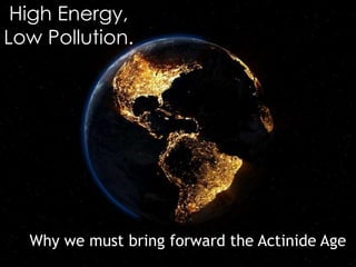 High Energy,
Low Pollution.
Why we must bring forward the Actinide Age
 