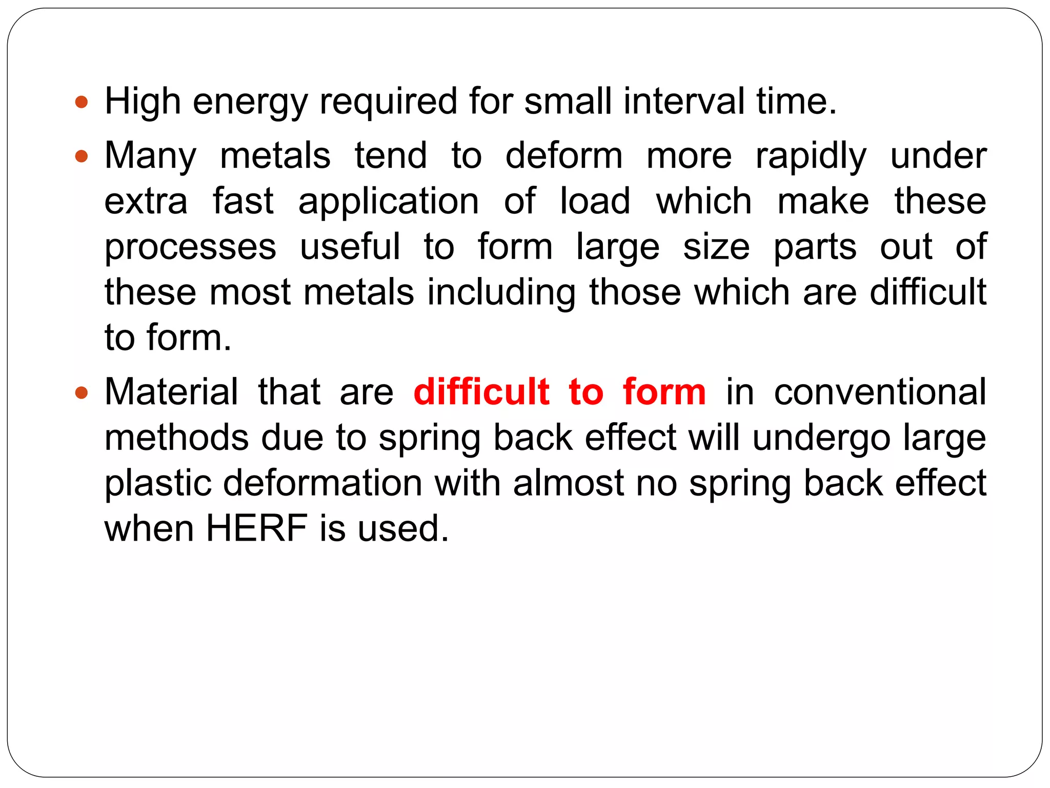  High energy required for small interval time.
 Many metals tend to deform more rapidly under
extra fast application of load which make these
processes useful to form large size parts out of
these most metals including those which are difficult
to form.
 Material that are difficult to form in conventional
methods due to spring back effect will undergo large
plastic deformation with almost no spring back effect
when HERF is used.
 