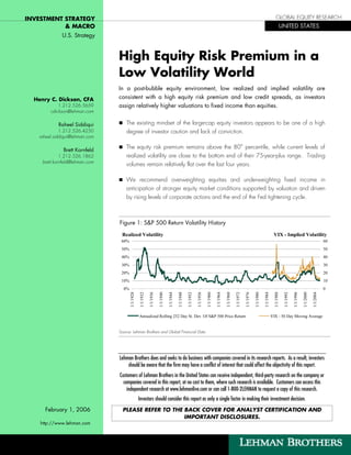 INVESTMENT STRATEGY                                                                                                                                                                                              GLOBAL EQUITY RESEARCH
           & MACRO                                                                                                                                                                                                       UNITED STATES
              U.S. Strategy


                                 High Equity Risk Premium in a
                                 Low Volatility World
                                 In a post-bubble equity environment, low realized and implied volatility are
  Henry C. Dickson, CFA          consistent with a high equity risk premium and low credit spreads, as investors
            1.212.526.5659       assign relatively higher valuations to fixed income than equities.
        cdickson@lehman.com

            Raheel Siddiqui          The existing mindset of the large-cap equity investors appears to be one of a high
             1.212.526.4250          degree of investor caution and lack of conviction.
   raheel.siddiqui@lehman.com

               Brett Kornfeld
                                     The equity risk premium remains above the 80th percentile, while current levels of
              1.212.526.1862         realized volatility are close to the bottom end of their 75-year-plus range. Trading
     brett.kornfeld@lehman.com
                                     volumes remain relatively flat over the last four years.

                                     We recommend overweighting equities and underweighting fixed income in
                                     anticipation of stronger equity market conditions supported by valuation and driven
                                     by rising levels of corporate actions and the end of the Fed tightening cycle.



                                 Figure 1: S&P 500 Return Volatility History

                                  Realized Volatility                                                                                                                                                         VIX - Implied Volatility
                                  60%                                                                                                                                                                                                                                 60
                                  50%                                                                                                                                                                                                                                 50
                                  40%                                                                                                                                                                                                                                 40
                                  30%                                                                                                                                                                                                                                 30
                                  20%                                                                                                                                                                                                                                 20
                                  10%                                                                                                                                                                                                                                 10
                                   0%                                                                                                                                                                                                                                 0
                                        1/1/1928

                                                   1/1/1932

                                                              1/1/1936

                                                                         1/1/1940

                                                                                    1/1/1944

                                                                                               1/1/1948

                                                                                                          1/1/1952

                                                                                                                     1/1/1956

                                                                                                                                1/1/1960

                                                                                                                                           1/1/1964

                                                                                                                                                      1/1/1968

                                                                                                                                                                 1/1/1972

                                                                                                                                                                            1/1/1976

                                                                                                                                                                                       1/1/1980

                                                                                                                                                                                                  1/1/1984

                                                                                                                                                                                                              1/1/1988

                                                                                                                                                                                                                          1/1/1992

                                                                                                                                                                                                                                     1/1/1996

                                                                                                                                                                                                                                                1/1/2000

                                                   Annualized Rolling 252 Day St. Dev. Of S&P 500 Price Return                                                                                               VIX - 50 Day Moving Average                   1/1/2004


                                 Source: Lehman Brothers and Global Financial Data




                                 Lehman Brothers does and seeks to do business with companies covered in its research reports. As a result, investors
                                     should be aware that the firm may have a conflict of interest that could affect the objectivity of this report.
                                 Customers of Lehman Brothers in the United States can receive independent, third-party research on the company or
                                   companies covered in this report, at no cost to them, where such research is available. Customers can access this
                                     independent research at www.lehmanlive.com or can call 1-800-2LEHMAN to request a copy of this research.
                                                   Investors should consider this report as only a single factor in making their investment decision.
      February 1, 2006             PLEASE REFER TO THE BACK COVER FOR ANALYST CERTIFICATION AND
                                                       IMPORTANT DISCLOSURES.
    http://www.lehman.com
 
