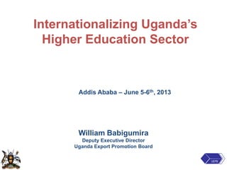 Internationalizing Uganda’s
Higher Education Sector
Addis Ababa – June 5-6th, 2013
William Babigumira
Deputy Executive Director
Uganda Export Promotion Board
UEPB
 