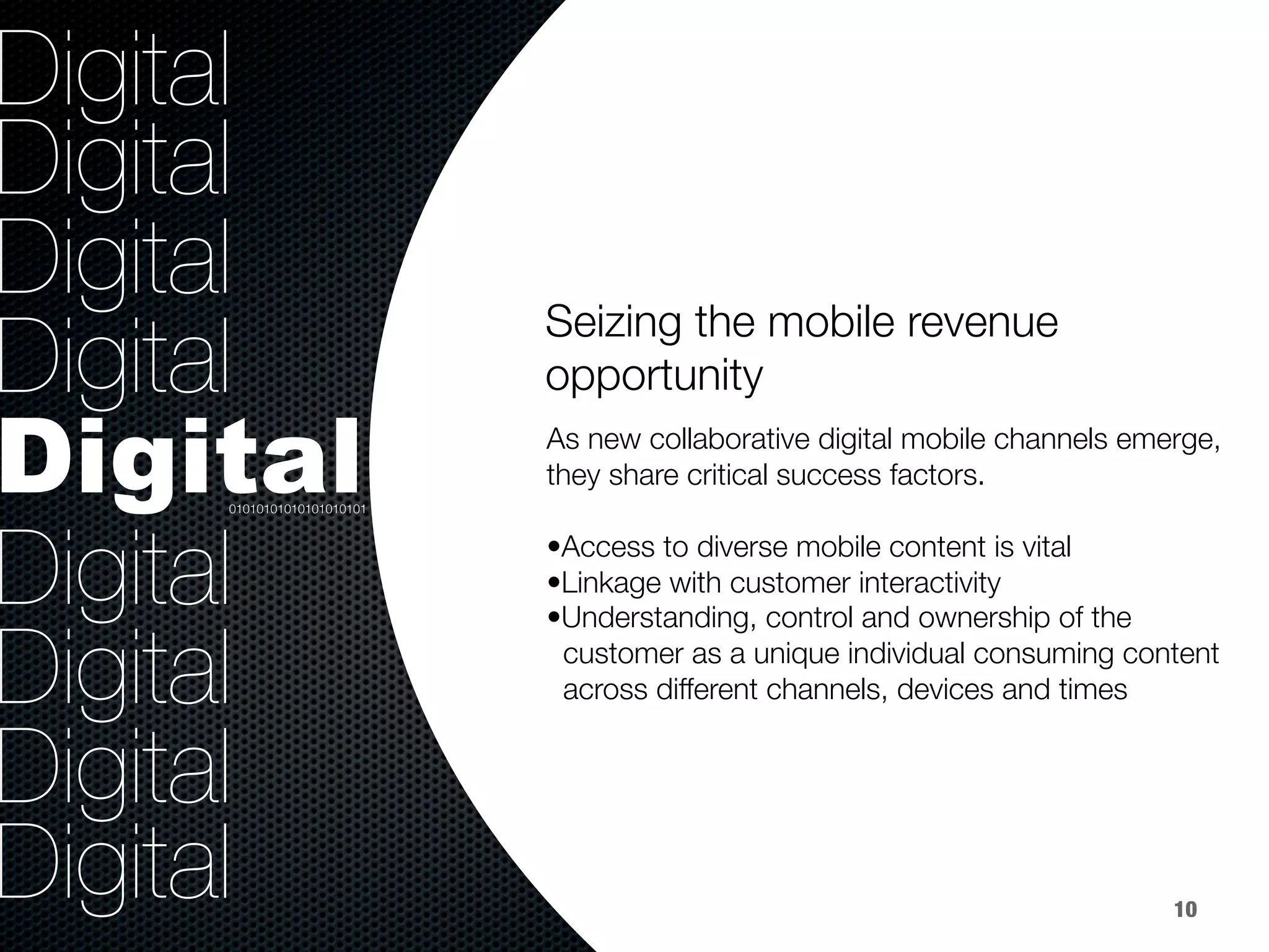 36.8%
40.8%
9.2%
Digital
Digital
Digital
Digital
Digital
Digital
Digital
Digital
Digital
Seizing the mobile revenue
opportunity


As new collaborative digital mobile channels emerge,
they share critical success factors. 

• Access to diverse mobile content is vital 
• Linkage with customer interactivity
• Understanding, control and ownership of the 
customer as a unique individual consuming content 
across different channels, devices and times

01010101010101010101
10
 