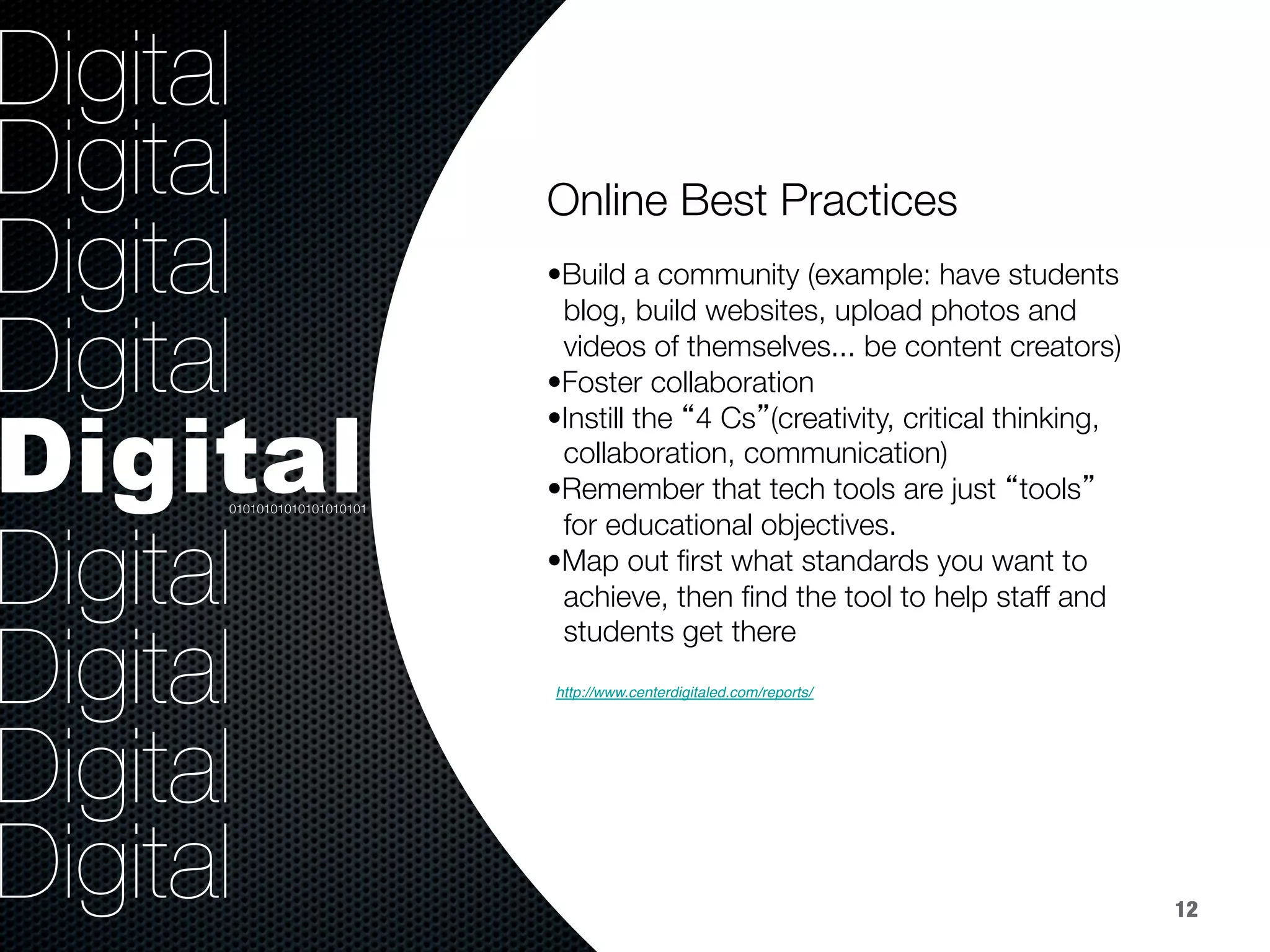 36.8%
9.2%
Digital
Digital
Digital
Digital
Digital
Digital
Digital
Digital
Digital
Online Best Practices



• Build a community (example: have students 
blog, build websites, upload photos and 
videos of themselves... be content creators)
• Foster collaboration
• Instill the “4 Cs”(creativity, critical thinking, 
collaboration, communication)
• Remember that tech tools are just “tools” 
for educational objectives. 
• Map out ﬁrst what standards you want to 
achieve, then ﬁnd the tool to help staff and 
students get there


01010101010101010101
12
- The Blended & Virtual Learning Frontier Special Report (E.Rebublic 2012)!
http://www.centerdigitaled.com/reports/ !
 