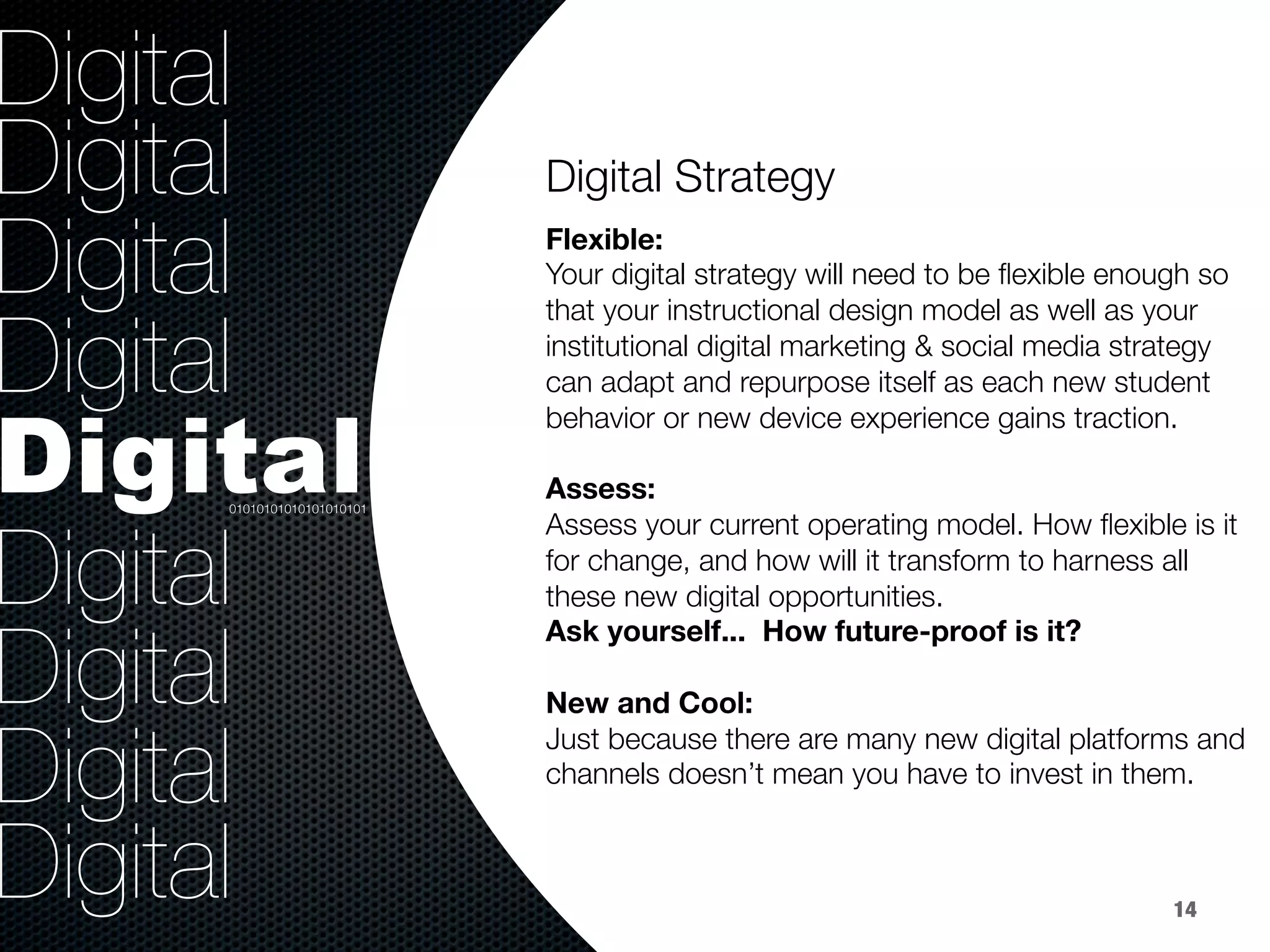 36.8%
9.2%
Digital
Digital
Digital
Digital
Digital
Digital
Digital
Digital
Digital
Digital Strategy


Flexible:
Your digital strategy will need to be ﬂexible enough so
that your instructional design model as well as your
institutional digital marketing & social media strategy
can adapt and repurpose itself as each new student
behavior or new device experience gains traction.

Assess: 
Assess your current operating model. How ﬂexible is it
for change, and how will it transform to harness all
these new digital opportunities. 
Ask yourself... How future-proof is it?

New and Cool:
Just because there are many new digital platforms and
channels doesn’t mean you have to invest in them. 

01010101010101010101
14
 