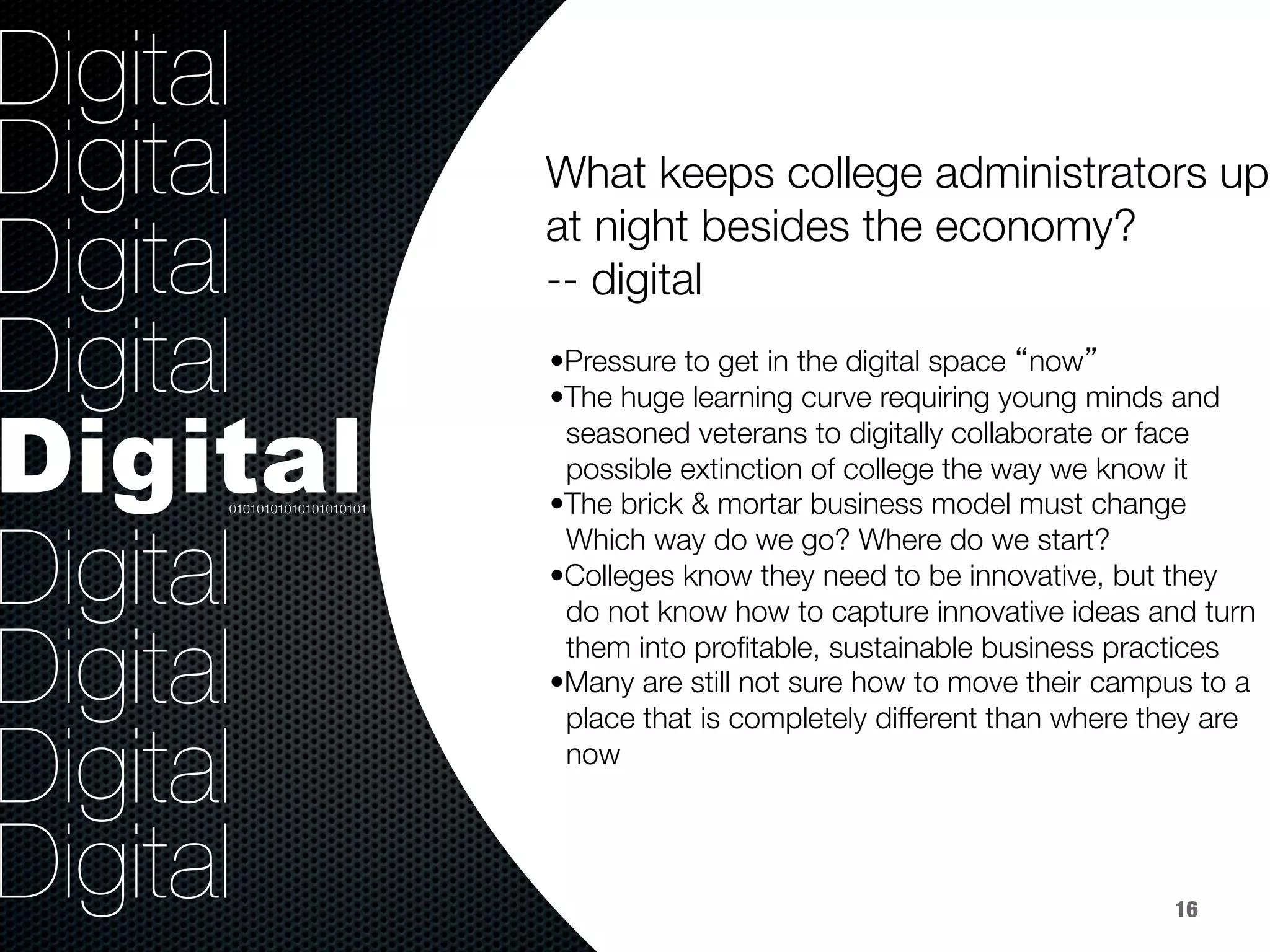 36.8%
40.8%
9.2%
Digital
Digital
Digital
Digital
Digital
Digital
Digital
Digital
Digital

• Pressure to get in the digital space “now”
• The huge learning curve requiring young minds and 
seasoned veterans to digitally collaborate or face 
possible extinction of college the way we know it
• The brick & mortar business model must change 
Which way do we go? Where do we start?
• Colleges know they need to be innovative, but they 
do not know how to capture innovative ideas and turn 
them into proﬁtable, sustainable business practices
• Many are still not sure how to move their campus to a 
place that is completely different than where they are 
now
What keeps college administrators up
at night besides the economy? 
-- digital


01010101010101010101
16
 
