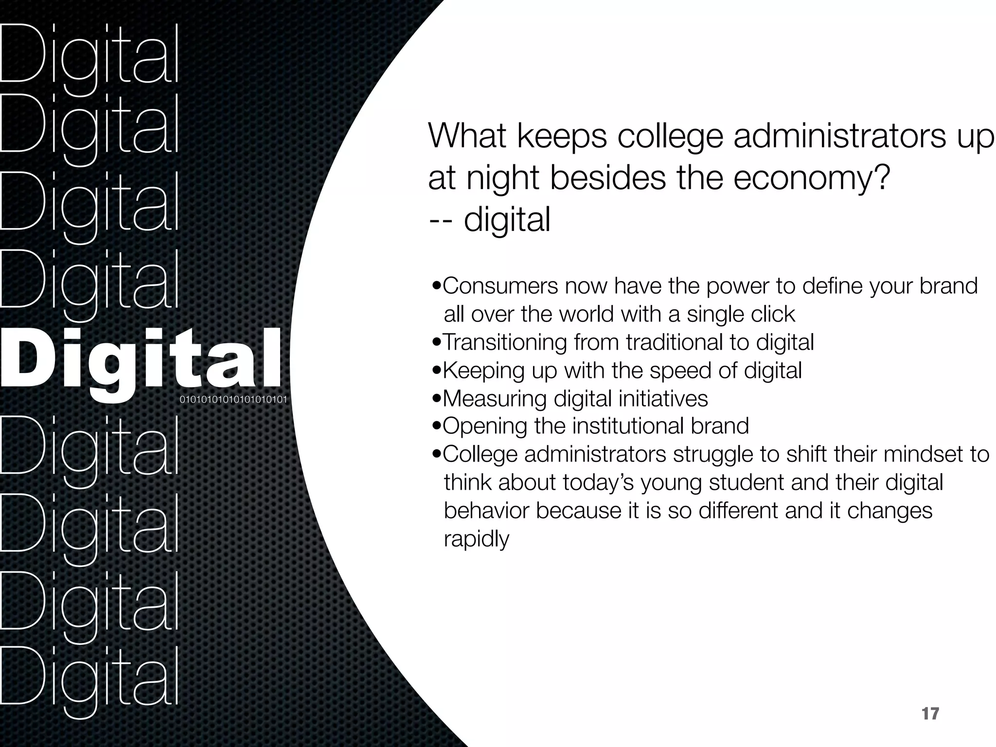 36.8%
40.8%
9.2%
Digital
Digital
Digital
Digital
Digital
Digital
Digital
Digital
Digital

• Consumers now have the power to deﬁne your brand 
all over the world with a single click
• Transitioning from traditional to digital 
• Keeping up with the speed of digital
• Measuring digital initiatives
• Opening the institutional brand
• College administrators struggle to shift their mindset to
think about today’s young student and their digital 
behavior because it is so different and it changes 
rapidly 

01010101010101010101
17
What keeps college administrators up
at night besides the economy? 
-- digital


 